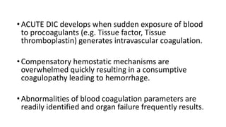 •ACUTE DIC develops when sudden exposure of blood
to procoagulants (e.g. Tissue factor, Tissue
thromboplastin) generates intravascular coagulation.
•Compensatory hemostatic mechanisms are
overwhelmed quickly resulting in a consumptive
coagulopathy leading to hemorrhage.
•Abnormalities of blood coagulation parameters are
readily identified and organ failure frequently results.
 