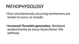 PATHOPHYSIOLOGY
•Four simultaneously occurring mechanisms are
known to occur, to include:
•Increased Thrombin generation. Mediated
predominantly by tissue factor/factor VIIa
pathway.
 