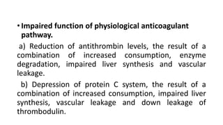 • Impaired function of physiological anticoagulant
pathway.
a) Reduction of antithrombin levels, the result of a
combination of increased consumption, enzyme
degradation, impaired liver synthesis and vascular
leakage.
b) Depression of protein C system, the result of a
combination of increased consumption, impaired liver
synthesis, vascular leakage and down leakage of
thrombodulin.
 