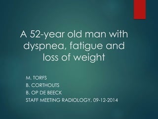 A 52-year old man with
dyspnea, fatigue and
loss of weight
M. TORFS
B. CORTHOUTS
B. OP DE BEECK
STAFF MEETING RADIOLOGY, 09-12-2014
 