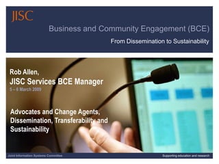 Business and Community Engagement (BCE)
                                         From Dissemination to Sustainability




 Rob Allen,
 JISC Services BCE Manager
 5 – 6 March 2009



 Advocates and Change Agents,
 Dissemination, Transferability and
 Sustainability


Joint Information Systems Committee                        Supporting education and research
                                                                         12/03/2009 | slide 1
 