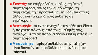 ■ Σκοπός: να επιβραβεύει, κυρίως, τη θετική
συμπεριφορά, όπως την ομαδικότητα, τη
συμμετοχή, την προσπάθεια, τη βοήθεια στους
άλλους και να κρατά τους μαθητές σε
εγρήγορση.
■ Λειτουργία: το έχετε ανοιχτό στην τάξη και δίνετε
ή παίρνετε πόντους από τους μαθητές σας,
ανάλογα με το αν παρουσιάζουν επιθυμητές ή μη
συμπεριφορές!
■ Απαραίτητα: laptop/pc/tablet στην τάξη (αν
είναι δυνατόν και προβολέα) και σύνδεση στο
Internet
 