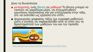 Δίνει τη δυνατότητα:
■ μετατροπής ενός βίντεο σε μάθημα! Το βίντεο μπορεί να
«κοπεί» σε μικρότερα μέρη, να ενσωματωθούν
ερωτήσεις κατανόησης και για επεξεργασία στην τάξη,
είτε να ανατεθεί ως εργασία στο σπίτι..
■ Δημιουργίας ψηφιακής τάξης (με εγγραφή μαθητών)
ώστε ο εκπκός να παρακολουθεί από το σπίτι του τη
δραστηριότητα των μαθητών του και την πρόοδο
εργασιών.
https://edpuzzle.com/assignments/5a1e53a99a114c414cd3f031/watch
 