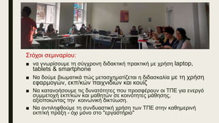 Στόχοι σεμιναρίου:
■ να γνωρίσουμε τη σύγχρονη διδακτική πρακτική με χρήση laptop,
tablets & smartphone
■ Να δούμε βιωματικά πώς μετασχηματίζεται η διδασκαλία με τη χρήση
εφαρμογών, εκπ/κών παιχνιδιών και κουίζ
■ Να κατανοήσουμε τις δυνατότητες που προσφέρουν οι ΤΠΕ για ενεργό
συμμετοχή εκπ/κών και μαθητών σε κοινότητες μάθησης,
αξιοποιώντας την κοινωνική δικτύωση.
■ Να αντιληφθούμε τη συνδυαστική χρήση των ΤΠΕ στην καθημερινή
εκπ/κή πράξη - όχι μόνο στο "εργαστήριο"
 
