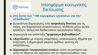 πλατφόρμα κοινωνικής
δικτύωσης
■ στη λίστα των “100 κορυφαίων εργαλείων για την
εκπαίδευση”
■ Δυνατότητα δημιουργίας ενός ασφαλούς δικτύου για τις
τάξεις, για δημοσίευση ανακοινώσεων, ανάθεση μέσω αυτού
εργασιών, ακόμη και διαδικτυακού ημερολογίου τάξης.
■ Δημιουργία και ανάπτυξη "ψηφιακών βιβλιοθηκών",
■ «Δικτύωση» με συχνές αναρτήσεις, ανακοινώσεις, θέματα για
συζήτηση, η δημιουργία μικρών ομάδων μελέτης εξ
αποστάσεως,
■ Δημιουργία λογαριασμού γονέων, ώστε να μετέχουν και
αυτοί σε θέματα του σχολείου και να παρακολουθούν τους
 