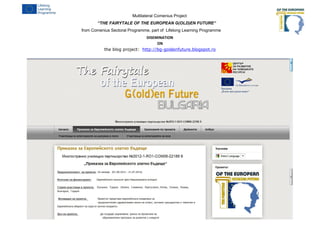 Multilateral Comenius Project
“THE FAIRYTALE OF THE EUROPEAN G(OLD)EN FUTURE“
from Comenius Sectoral Programme, part of Lifelong Learning Programme
DISEMINATION
ON
the blog project: http://bg-goldenfuture.blogspot.ro
4
 