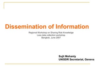 Dissemination of Information Sujit Mohanty UNISDR Secretariat, Geneva Regional Workshop on Sharing Risk Knowledge Loss data collection workshop Bangkok, June 2007 