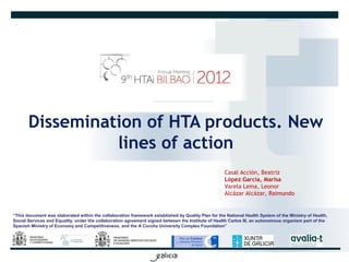 Dissemination of HTA products. New
                 lines of action
                                                                                                    Casal Acción, Beatriz
                                                                                                    López García, Marisa
                                                                                                    Varela Lema, Leonor
                                                                                                    Alcázar Alcázar, Raimundo


“This document was elaborated within the collaboration framework established by Quality Plan for the National Health System of the Ministry of Health,
Social Services and Equality, under the collaboration agreement signed between the Institute of Health Carlos III, an autonomous organism part of the
Spanish Ministry of Economy and Competitiveness, and the A Coruña University Complex Foundation”
 