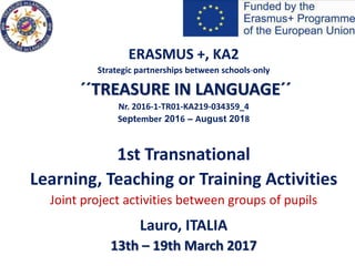 ERASMUS +, KA2
Strategic partnerships between schools-only
´´TREASURE IN LANGUAGE´´
Nr. 2016-1-TR01-KA219-034359_4
September 2016 – August 2018
1st Transnational
Learning, Teaching or Training Activities
Joint project activities between groups of pupils
Lauro, ITALIA
13th – 19th March 2017
 