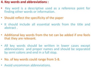 4. Key words and abbreviations :
• Key word is a descriptive used as a reference point for
finding other words or information.
• Should reflect the specificity of the paper
• It should include all essential words from the title and
abstract .
• Additional key words from the txt can be added if one feels
that they are relevant.
• All key words should be written in lower cases except
abbreviations and proper names and should be separated
by semi colons and end in a full stop.
• No. of key words could range from 5-8.
• Avoid uncommon abbreviations.
 