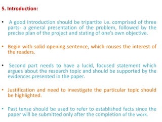 5. Introduction:
• A good introduction should be tripartite i.e. comprised of three
parts- a general presentation of the problem, followed by the
precise plan of the project and stating of one’s own objective.
• Begin with solid opening sentence, which rouses the interest of
the readers.
• Second part needs to have a lucid, focused statement which
argues about the research topic and should be supported by the
evidences presented in the paper.
• Justification and need to investigate the particular topic should
be highlighted.
• Past tense should be used to refer to established facts since the
paper will be submitted only after the completion of the work.
 