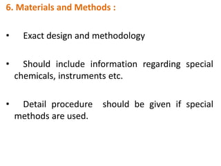 6. Materials and Methods :
• Exact design and methodology
• Should include information regarding special
chemicals, instruments etc.
• Detail procedure should be given if special
methods are used.
 
