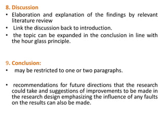 8. Discussion
• Elaboration and explanation of the findings by relevant
literature review
• Link the discussion back to introduction.
• the topic can be expanded in the conclusion in line with
the hour glass principle.
9. Conclusion:
• may be restricted to one or two paragraphs.
• recommendations for future directions that the research
could take and suggestions of improvements to be made in
the research design emphasizing the influence of any faults
on the results can also be made.
 