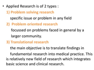 • Applied Research is of 2 types :
1) Problem solving research
specific issue or problem in any field
2) Problem oriented research
focussed on problems faced in general by a
larger community.
3) Translational research
the main objective is to translate findings in
fundamental research into medical practice. This
is relatively new field of research which integrates
basic science and clinical research.
 