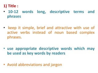 1) Title :
• 10-12 words long, descriptive terms and
phrases
• keep it simple, brief and attractive with use of
active verbs instead of noun based complex
phrases.
• use appropriate descriptive words which may
be used as key words by readers
• Avoid abbreviations and jargon
 