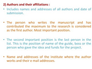 2) Authors and their affiliations :
• Includes names and addresses of all authors and date of
submission.
• The person who writes the manuscript and has
contributed the maximum to the research is considered
as the first author. Most important position.
• The second important position is the last person in the
list. This is the position of name of the guide, boss or the
person who gave the idea and funds for the project.
• Name and addresses of the institute where the author
works and their e mail addresses.
 