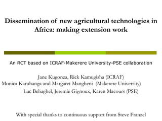 Dissemination of new agricultural technologies in
Africa: making extension work
An RCT based on ICRAF-Makerere University-PSE collaboration
Jane Kugonza, Rick Kamugisha (ICRAF)
Monica Karuhanga and Margaret Mangheni (Makerere University)
Luc Behaghel, Jeremie Gignoux, Karen Macours (PSE)
With special thanks to continuous support from Steve Franzel
 