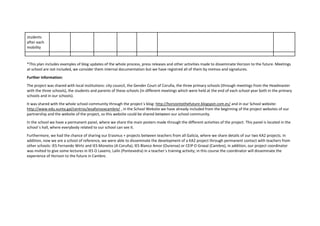 students
after each
mobility
*This plan includes examples of blog updates of the whole process, press releases and other activities made to disseminate Horizon to the future. Meetings
at school are not included, we consider them internal documentation but we have registred all of them by memos and signatures.
Further information:
The project was shared with local institutions: city council, the Gender Court of Coruña, the three primary schools (through meetings from the Headmaster
with the three schools), the students and parents of these schools (in different meetings which were held at the end of each school year both in the primary
schools and in our schools).
It was shared with the whole school community through the project´s blog: http://horizontothefuture.blogspot.com.es/ and in our School website:
http://www.edu.xunta.gal/centros/iesafonsoxcambre/ , in the School Website we have already included from the beginning of the project websites of our
partnership and the website of the project, so this website could be shared between our school community.
In the school we have a permanent panel, where we share the main posters made through the different activities of the project. This panel is located in the
school´s hall, where everybody related to our school can see it.
Furthermore, we had the chance of sharing our Erasmus + projects between teachers from all Galicia, where we share details of our two KA2 projects. In
addition, now we are a school of reference, we were able to disseminate the development of a KA2 project through permanent contact with teachers from
other schools: IES Fernando Wirtz and IES Monelos (A Coruña), IES Blanco Amor (Ourense) or CEIP O Graxal (Cambre), in addition, our project coordinator
was invited to give some lectures in IES O Laxeiro, Lalín (Pontevedra) in a teacher´s training activity; in this course the coordinator will disseminate the
experience of Horizon to the future in Cambre.
 