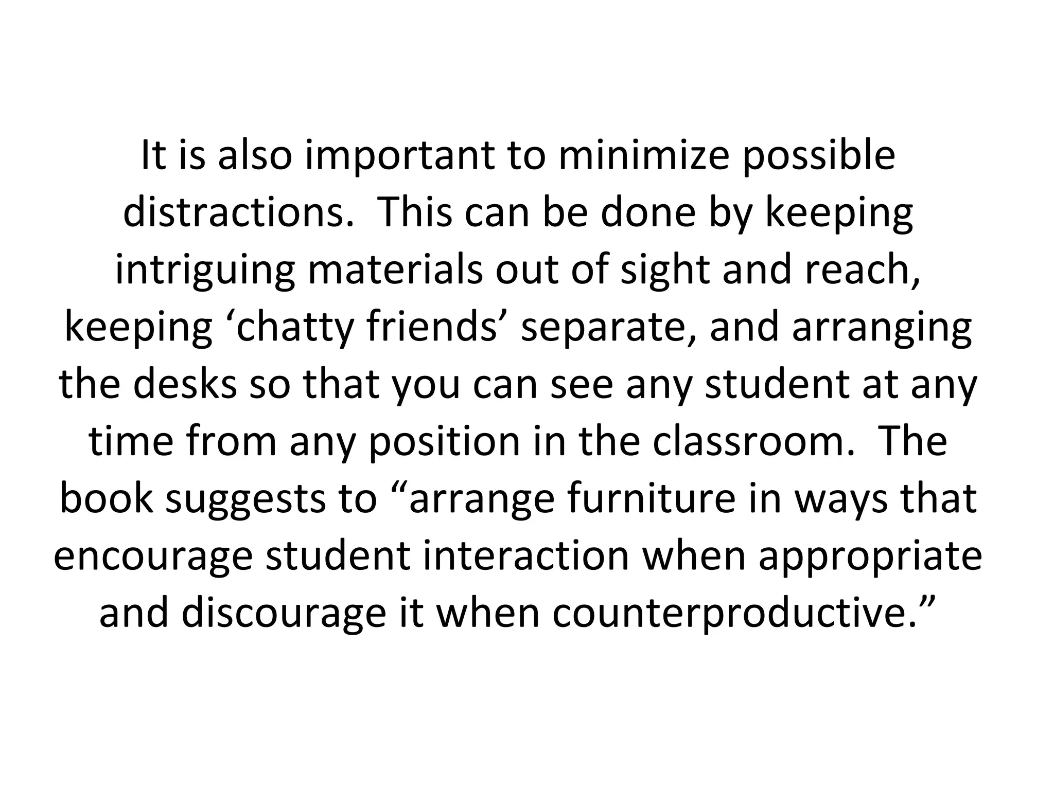 It is also important to minimize possible distractions.  This can be done by keeping intriguing materials out of sight and reach, keeping ‘chatty friends’ separate, and arranging the desks so that you can see any student at any time from any position in the classroom.  The book suggests to “arrange furniture in ways that encourage student interaction when appropriate and discourage it when counterproductive.” 