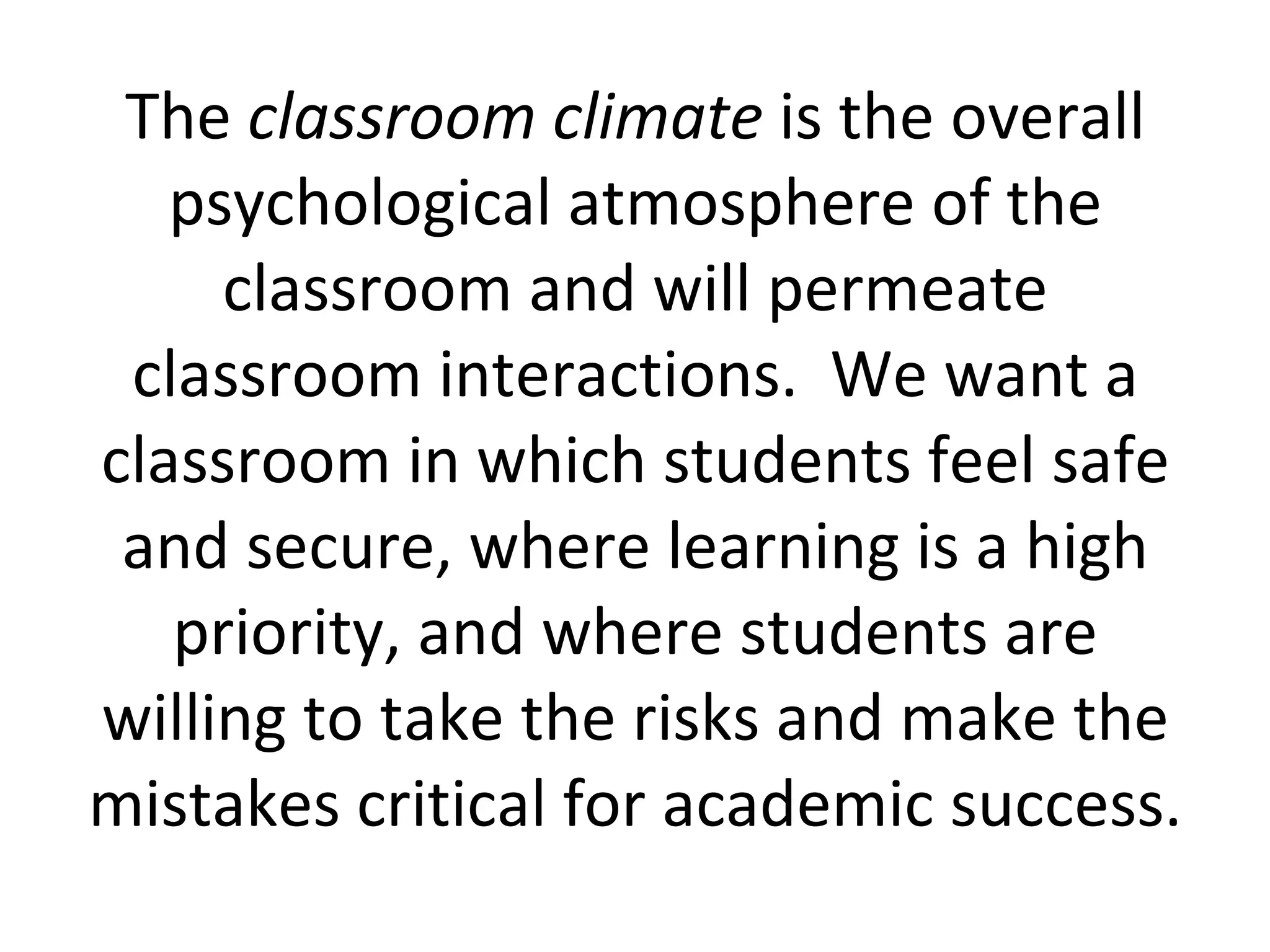 The  classroom climate  is the overall psychological atmosphere of the classroom and will permeate classroom interactions.  We want a classroom in which students feel safe and secure, where learning is a high priority, and where students are willing to take the risks and make the mistakes critical for academic success. 