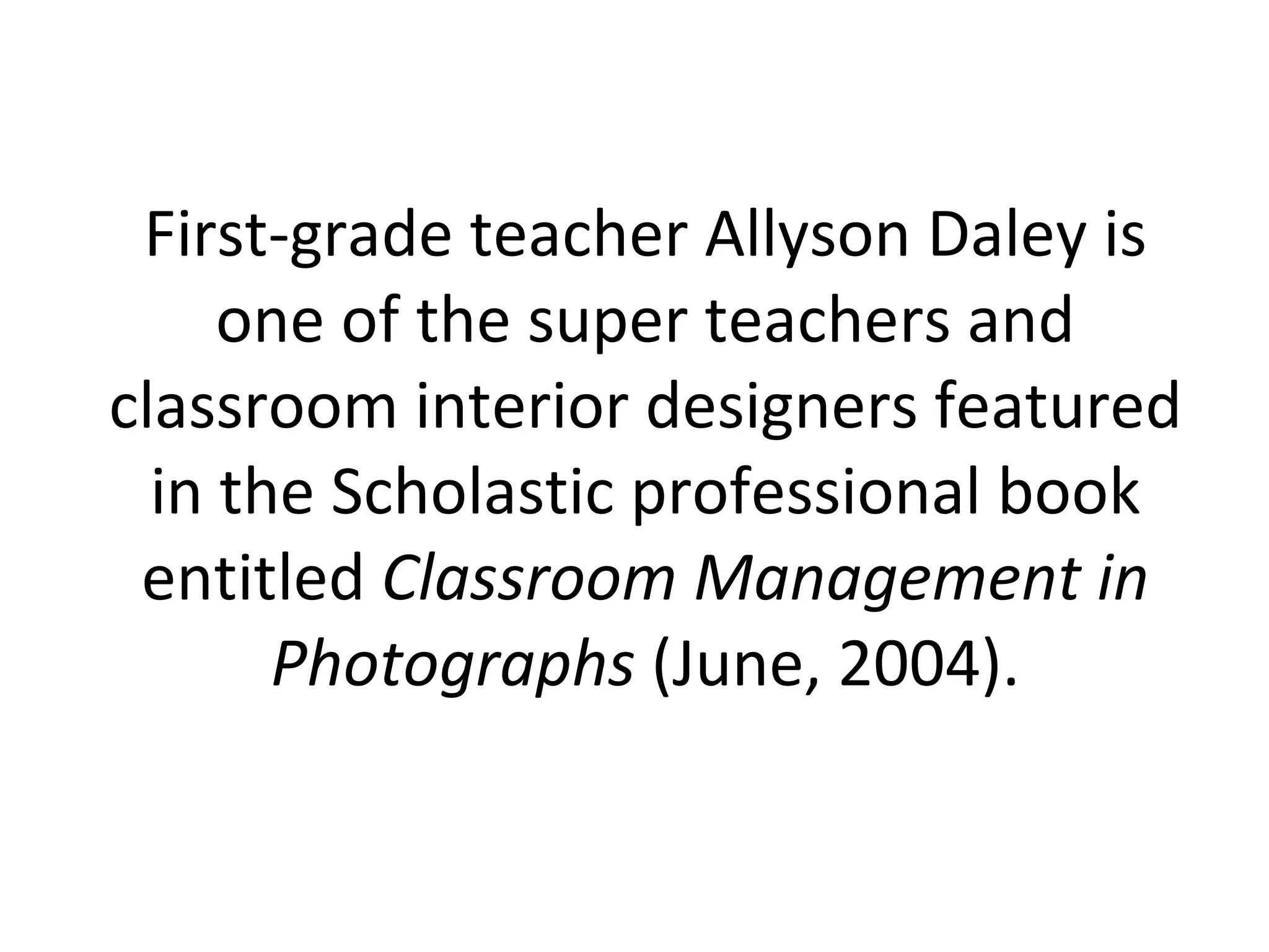 First-grade teacher Allyson Daley is one of the super teachers and classroom interior designers featured in the Scholastic professional book entitled  Classroom Management in Photographs  (June, 2004). 
