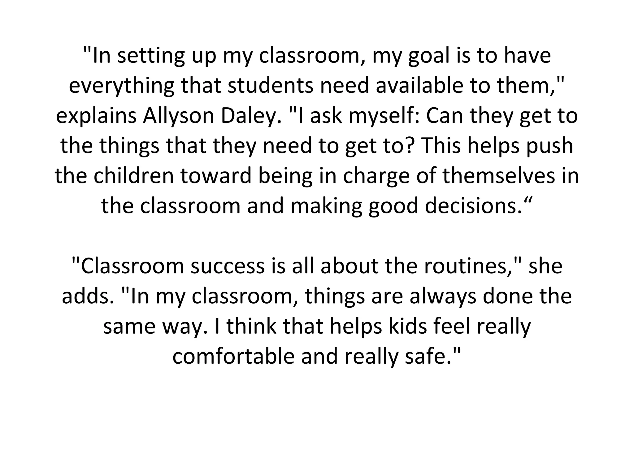 "In setting up my classroom, my goal is to have everything that students need available to them," explains Allyson Daley. "I ask myself: Can they get to the things that they need to get to? This helps push the children toward being in charge of themselves in the classroom and making good decisions.“ "Classroom success is all about the routines," she adds. "In my classroom, things are always done the same way. I think that helps kids feel really comfortable and really safe." 