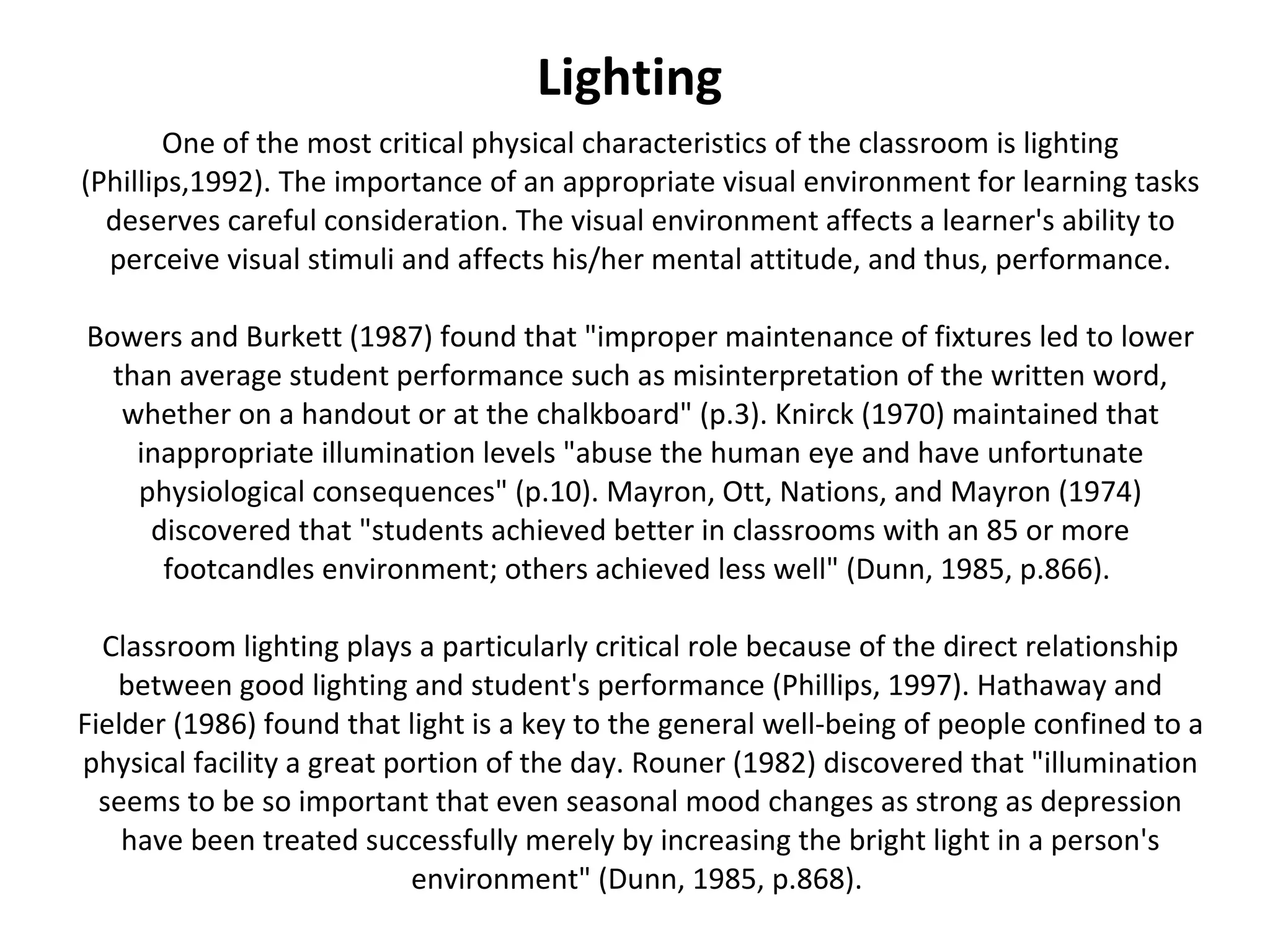 One of the most critical physical characteristics of the classroom is lighting (Phillips,1992). The importance of an appropriate visual environment for learning tasks deserves careful consideration. The visual environment affects a learner's ability to perceive visual stimuli and affects his/her mental attitude, and thus, performance. Bowers and Burkett (1987) found that "improper maintenance of fixtures led to lower than average student performance such as misinterpretation of the written word, whether on a handout or at the chalkboard" (p.3). Knirck (1970) maintained that inappropriate illumination levels "abuse the human eye and have unfortunate physiological consequences" (p.10). Mayron, Ott, Nations, and Mayron (1974) discovered that "students achieved better in classrooms with an 85 or more footcandles environment; others achieved less well" (Dunn, 1985, p.866).  Classroom lighting plays a particularly critical role because of the direct relationship between good lighting and student's performance (Phillips, 1997). Hathaway and Fielder (1986) found that light is a key to the general well-being of people confined to a physical facility a great portion of the day. Rouner (1982) discovered that "illumination seems to be so important that even seasonal mood changes as strong as depression have been treated successfully merely by increasing the bright light in a person's environment" (Dunn, 1985, p.868).  Lighting 