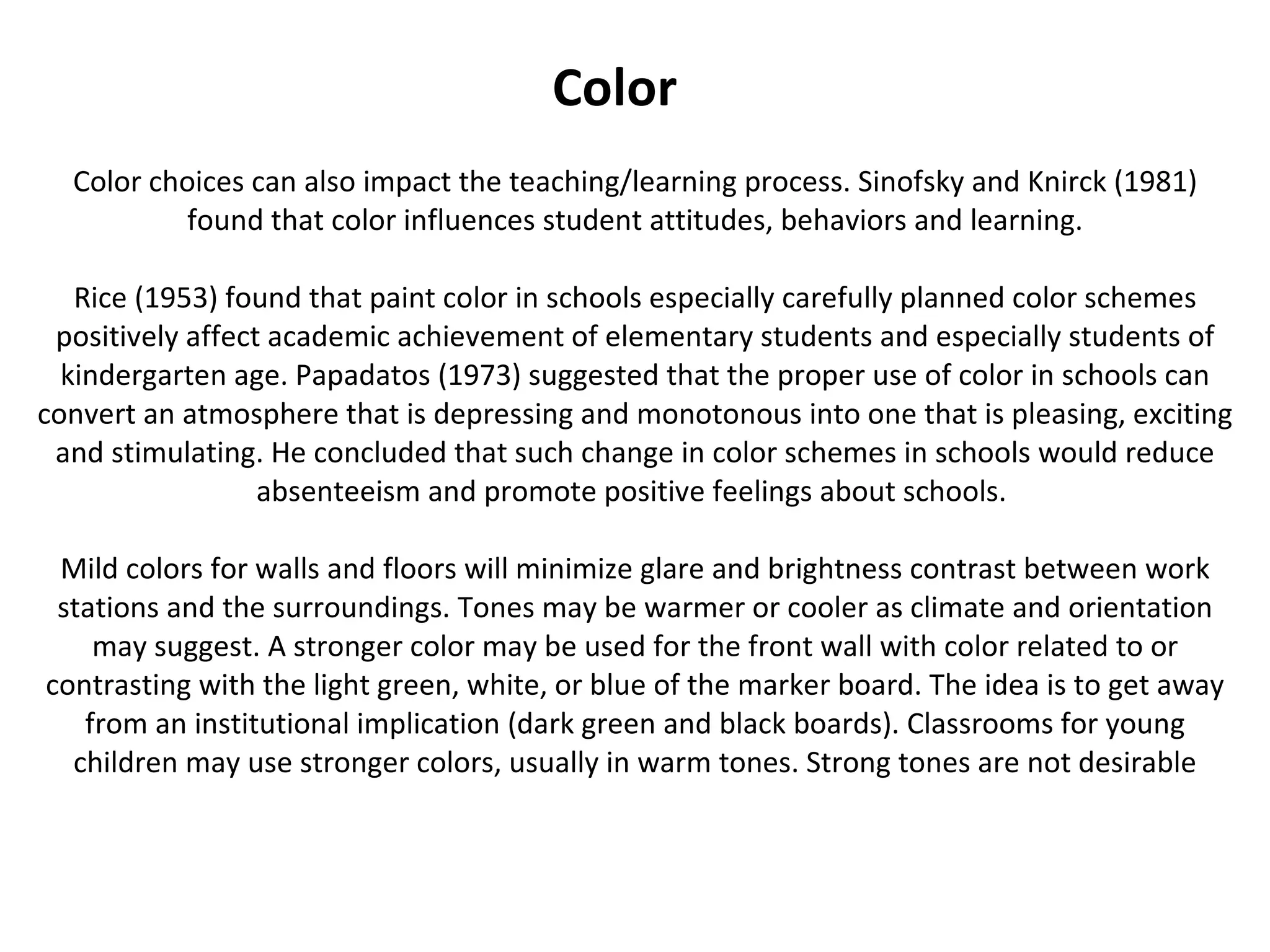 Color choices can also impact the teaching/learning process. Sinofsky and Knirck (1981) found that color influences student attitudes, behaviors and learning. Rice (1953) found that paint color in schools especially carefully planned color schemes positively affect academic achievement of elementary students and especially students of kindergarten age. Papadatos (1973) suggested that the proper use of color in schools can convert an atmosphere that is depressing and monotonous into one that is pleasing, exciting and stimulating. He concluded that such change in color schemes in schools would reduce absenteeism and promote positive feelings about schools.  Mild colors for walls and floors will minimize glare and brightness contrast between work stations and the surroundings. Tones may be warmer or cooler as climate and orientation may suggest. A stronger color may be used for the front wall with color related to or contrasting with the light green, white, or blue of the marker board. The idea is to get away from an institutional implication (dark green and black boards). Classrooms for young children may use stronger colors, usually in warm tones. Strong tones are not desirable Color 