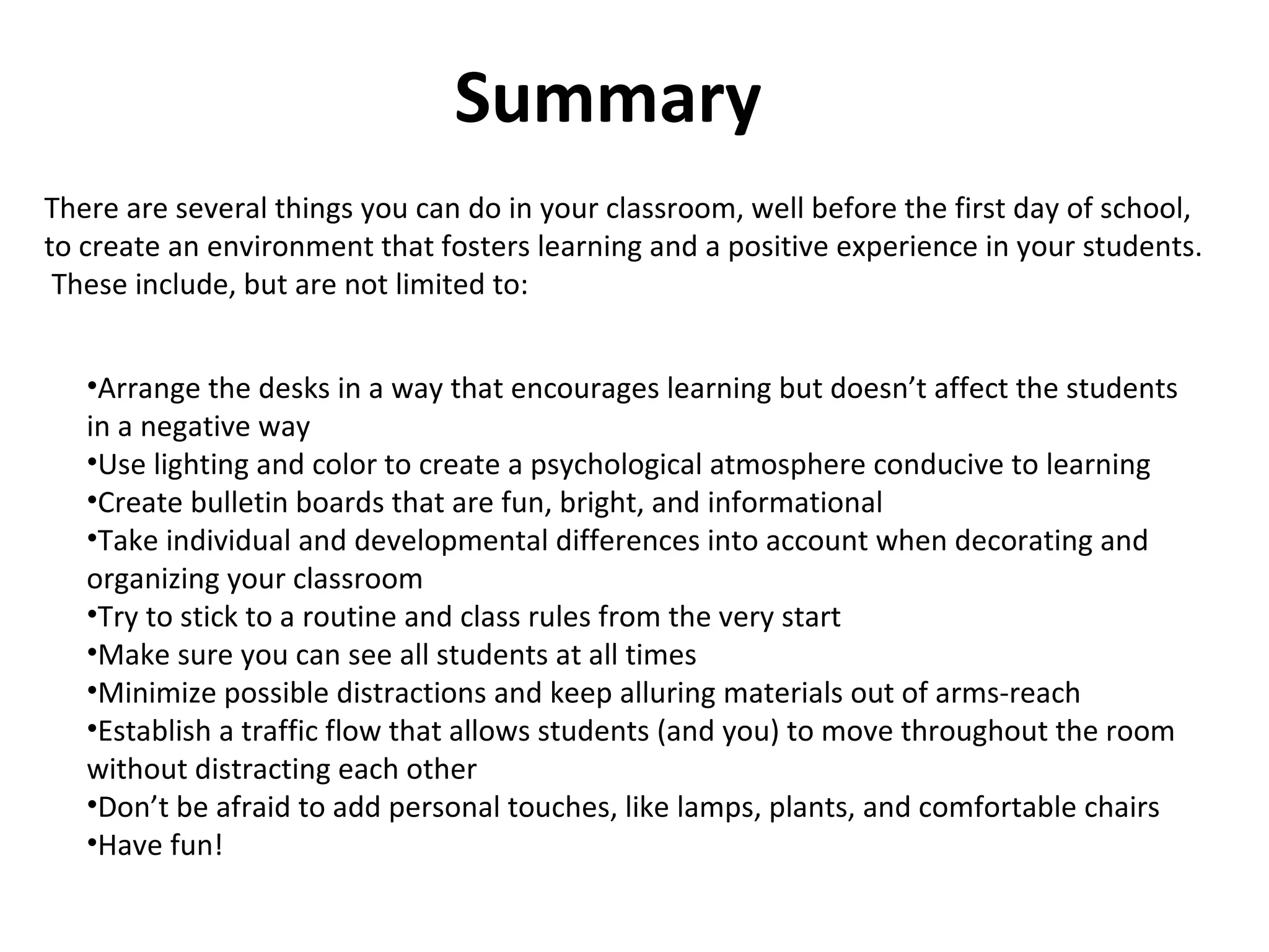 Summary There are several things you can do in your classroom, well before the first day of school, to create an environment that fosters learning and a positive experience in your students.  These include, but are not limited to: Arrange the desks in a way that encourages learning but doesn’t affect the students in a negative way Use lighting and color to create a psychological atmosphere conducive to learning Create bulletin boards that are fun, bright, and informational Take individual and developmental differences into account when decorating and organizing your classroom Try to stick to a routine and class rules from the very start Make sure you can see all students at all times Minimize possible distractions and keep alluring materials out of arms-reach Establish a traffic flow that allows students (and you) to move throughout the room without distracting each other Don’t be afraid to add personal touches, like lamps, plants, and comfortable chairs Have fun! 