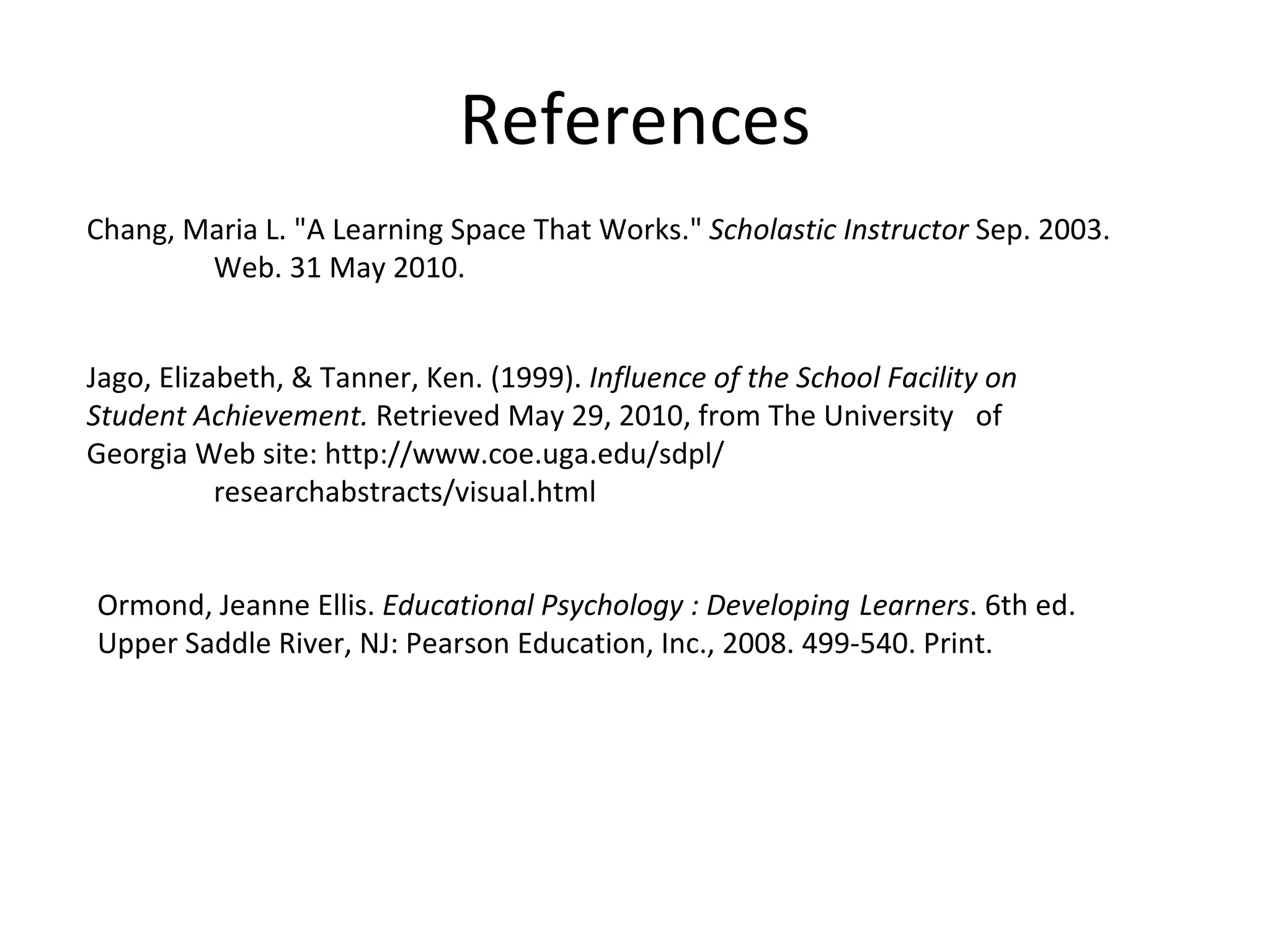 References Ormond, Jeanne Ellis.  Educational Psychology : Developing  Learners . 6th ed.  Upper Saddle River, NJ: Pearson Education, Inc., 2008. 499-540. Print. Chang, Maria L. "A Learning Space That Works."  Scholastic Instructor  Sep. 2003.  Web. 31 May 2010. Jago, Elizabeth, & Tanner, Ken. (1999).  Influence of the School Facility on  Student Achievement.  Retrieved May 29, 2010, from The University  of Georgia Web site: http://www.coe.uga.edu/sdpl/ researchabstracts/visual.html 