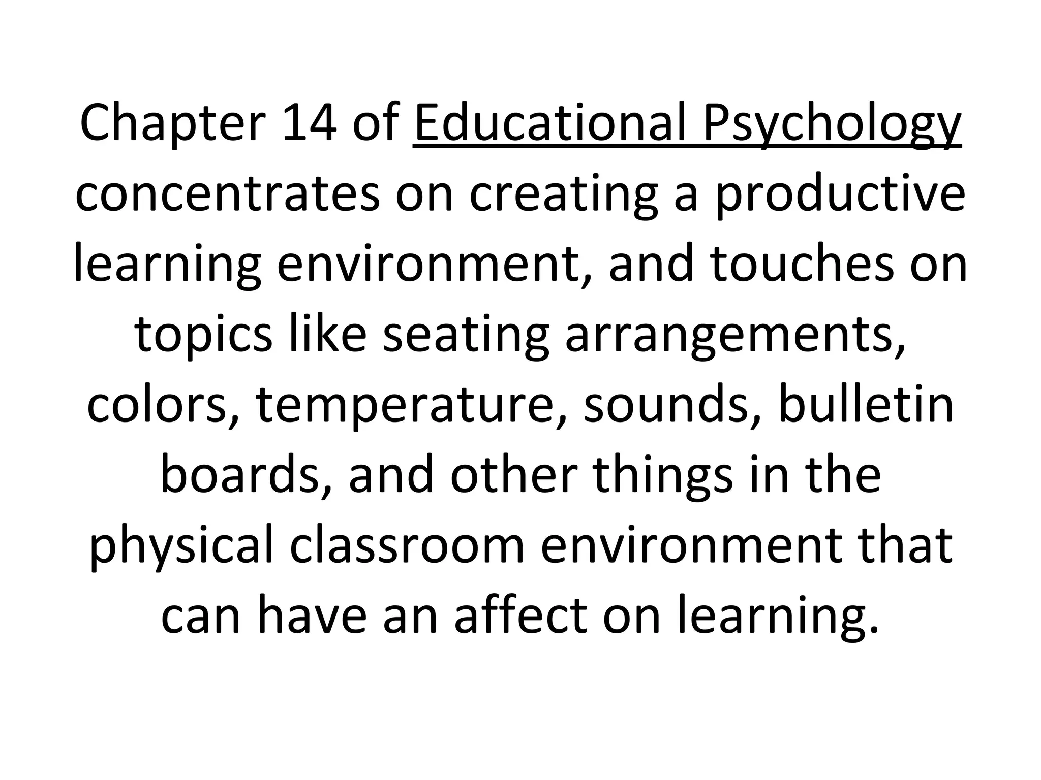 Chapter 14 of  Educational Psychology  concentrates on creating a productive learning environment, and touches on topics like seating arrangements, colors, temperature, sounds, bulletin boards, and other things in the physical classroom environment that can have an affect on learning. 