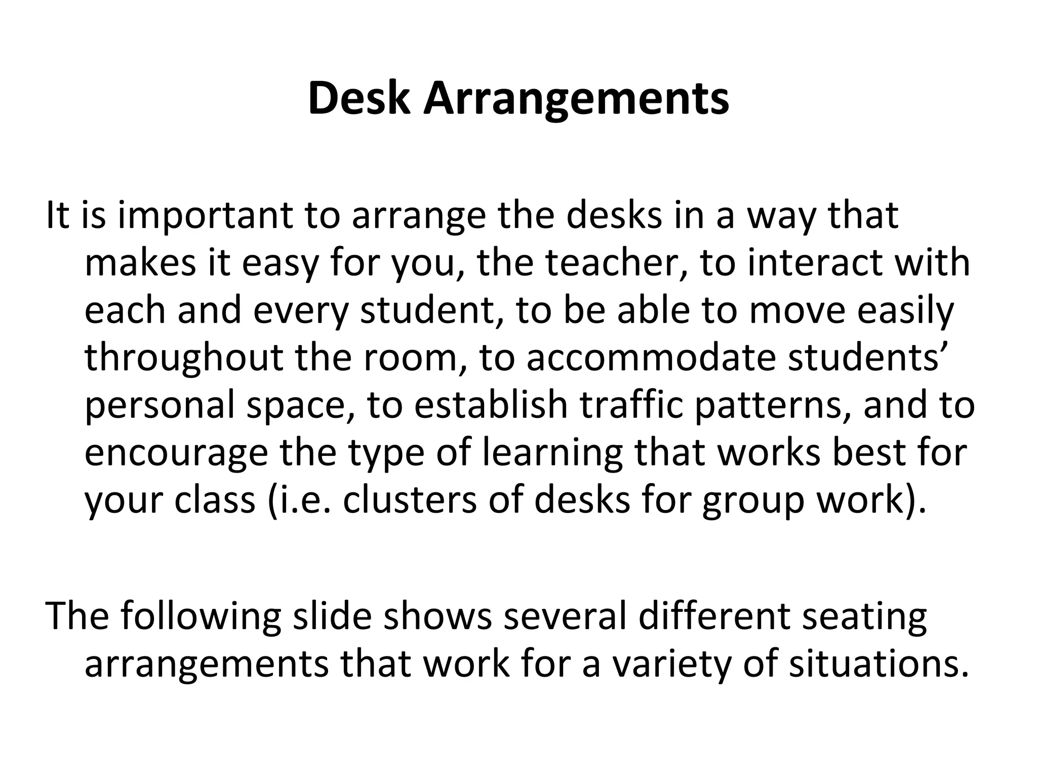 Desk Arrangements It is important to arrange the desks in a way that makes it easy for you, the teacher, to interact with each and every student, to be able to move easily throughout the room, to accommodate students’ personal space, to establish traffic patterns, and to encourage the type of learning that works best for your class (i.e. clusters of desks for group work). The following slide shows several different seating arrangements that work for a variety of situations. 