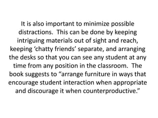 It is also important to minimize possible distractions.  This can be done by keeping intriguing materials out of sight and reach, keeping ‘chatty friends’ separate, and arranging the desks so that you can see any student at any time from any position in the classroom.  The book suggests to “arrange furniture in ways that encourage student interaction when appropriate and discourage it when counterproductive.”