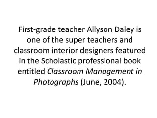 First-grade teacher Allyson Daley is one of the super teachers and classroom interior designers featured in the Scholastic professional book entitled Classroom Management in Photographs (June, 2004).