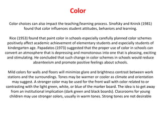 ColorColor choices can also impact the teaching/learning process. Sinofsky and Knirck (1981) found that color influences student attitudes, behaviors and learning.Rice (1953) found that paint color in schools especially carefully planned color schemes positively affect academic achievement of elementary students and especially students of kindergarten age. Papadatos (1973) suggested that the proper use of color in schools can convert an atmosphere that is depressing and monotonous into one that is pleasing, exciting and stimulating. He concluded that such change in color schemes in schools would reduce absenteeism and promote positive feelings about schools. Mild colors for walls and floors will minimize glare and brightness contrast between work stations and the surroundings. Tones may be warmer or cooler as climate and orientation may suggest. A stronger color may be used for the front wall with color related to or contrasting with the light green, white, or blue of the marker board. The idea is to get away from an institutional implication (dark green and black boards). Classrooms for young children may use stronger colors, usually in warm tones. Strong tones are not desirable
