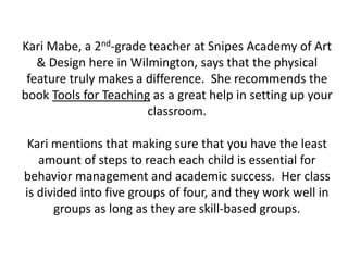 Kari Mabe, a 2nd-grade teacher at Snipes Academy of Art & Design here in Wilmington, says that the physical feature truly makes a difference.  She recommends the book Tools for Teaching as a great help in setting up your classroom.Kari mentions that making sure that you have the least amount of steps to reach each child is essential for behavior management and academic success.  Her class is divided into five groups of four, and they work well in groups as long as they are skill-based groups.