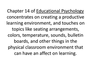Chapter 14 of Educational Psychology concentrates on creating a productive learning environment, and touches on topics like seating arrangements, colors, temperature, sounds, bulletin boards, and other things in the physical classroom environment that can have an affect on learning.