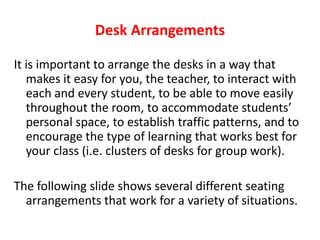 Desk ArrangementsIt is important to arrange the desks in a way that makes it easy for you, the teacher, to interact with each and every student, to be able to move easily throughout the room, to accommodate students’ personal space, to establish traffic patterns, and to encourage the type of learning that works best for your class (i.e. clusters of desks for group work).The following slide shows several different seating arrangements that work for a variety of situations.