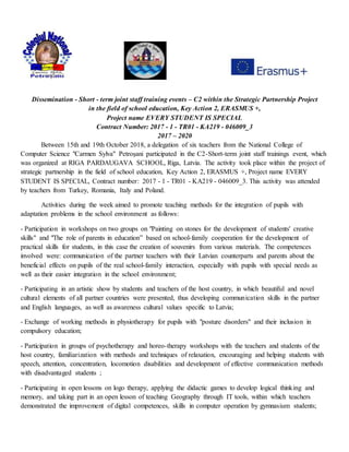 Dissemination - Short - term joint staff training events – C2 within the Strategic Partnership Project
in the field of school education, Key Action 2, ERASMUS +,
Project name EVERY STUDENT IS SPECIAL
Contract Number: 2017 - 1 - TR01 - KA219 - 046009_3
2017 – 2020
Between 15th and 19th October 2018, a delegation of six teachers from the National College of
Computer Science "Carmen Sylva" Petroşani participated in the C2-Short-term joint staff trainings event, which
was organized at RIGA PARDAUGAVA SCHOOL, Riga, Latvia. The activity took place within the project of
strategic partnership in the field of school education, Key Action 2, ERASMUS +, Project name EVERY
STUDENT IS SPECIAL, Contract number: 2017 - 1 - TR01 - KA219 - 046009_3. This activity was attended
by teachers from Turkey, Romania, Italy and Poland.
Activities during the week aimed to promote teaching methods for the integration of pupils with
adaptation problems in the school environment as follows:
- Participation in workshops on two groups on "Painting on stones for the development of students' creative
skills" and "The role of parents in education” based on school-family cooperation for the development of
practical skills for students, in this case the creation of souvenirs from various materials. The competences
involved were: communication of the partner teachers with their Latvian counterparts and parents about the
beneficial effects on pupils of the real school-family interaction, especially with pupils with special needs as
well as their easier integration in the school environment;
- Participating in an artistic show by students and teachers of the host country, in which beautiful and novel
cultural elements of all partner countries were presented, thus developing communication skills in the partner
and English languages, as well as awareness cultural values specific to Latvia;
- Exchange of working methods in physiotherapy for pupils with "posture disorders" and their inclusion in
compulsory education;
- Participation in groups of psychotherapy and horeo-therapy workshops with the teachers and students of the
host country, familiarization with methods and techniques of relaxation, encouraging and helping students with
speech, attention, concentration, locomotion disabilities and development of effective communication methods
with disadvantaged students ;
- Participating in open lessons on logo therapy, applying the didactic games to develop logical thinking and
memory, and taking part in an open lesson of teaching Geography through IT tools, within which teachers
demonstrated the improvement of digital competences, skills in computer operation by gymnasium students;
 