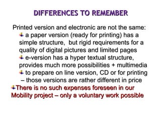 Printed version and electronic are not the same: a paper version (ready for printing) has a simple structure,  but rigid requirements for a quality of digital pictures and limited pages e-version has a hyper textual structure, provides much more possibilities + multimedia to prepare on line version, CD or for printing  – those versions are rather different in price There is no such expenses foreseen in our Mobility project – only a voluntary work possible DIFFERENCES TO REMEMBER 