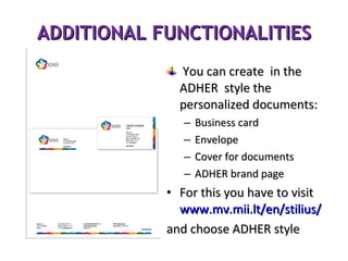 ADDITIONAL FUNCTIONALITIES You can create  in the ADHER  style the personalized documents:  Business card Envelope Cover for documents ADHER brand page For this you have to visit www.mv.mii.lt/en/stilius/ and choose ADHER style 