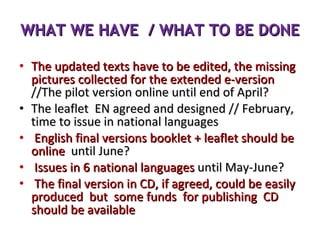 WHAT WE HAVE  / WHAT TO BE DONE The updated texts have to be edited, the missing pictures collected for the extended e-version  //The pilot version online until end of April? The leaflet  EN agreed and designed // February, time to issue in national languages English final versions booklet + leaflet should be online  until June? Issues in 6 national languages  until May-June? The final version in CD, if agreed, could be easily produced  but  some funds  for publishing  CD should be available 