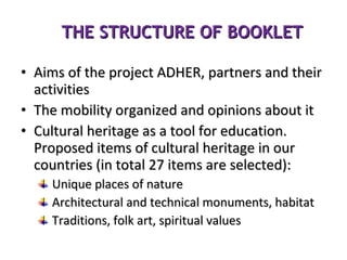 THE STRUCTURE OF BOOKLET Aims of the project ADHER, partners and their activities The mobility organized and opinions about it Cultural heritage as a tool for education. Proposed items of cultural heritage in our countries (in total 27 items are selected): Unique places of nature Architectural and technical monuments, habitat Traditions, folk art, spiritual values 