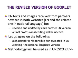 THE REVISED VERSION OF BOOKLET EN texts and images received from partners now are in both websites (EN and the related one in national language) for:  revision and update by each partner EN version a final professional editing will be needed!  Let us agree on the following:  Each partner is responsible  for own area in EN Creating  the national language version  Methodology will be used as in UNESCO Kit >> 