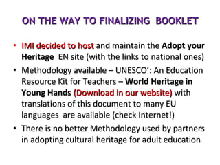 ON THE WAY TO FINALIZING  BOOKLET IMI decided to host  and maintain the  Adopt your Heritage   EN site (with the links to national ones) Methodology available – UNESCO’: An Education Resource Kit for Teachers –  World Heritage in Young Hands  (Download in our website)  with translations of this document to many EU languages  are available (check Internet!)  There is no better Methodology used by partners in adopting cultural heritage for adult education 