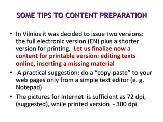 SOME TIPS TO CONTENT PREPARATION In Vilnius it was decided to issue two versions:   the full electronic version (EN) plus a shorter version for printing.  Let us finalize now a content for printable version: editing texts online, inserting a missing material  A practical suggestion: do a “copy-paste” to your web pages only from a simple text editor (e. g. Notepad) The pictures for Internet  is sufficient as 72 dpi, (suggested), while printed version  - 300 dpi 