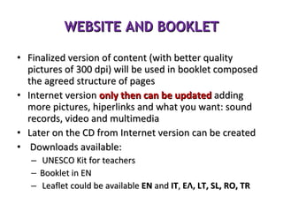 WEBSITE AND BOOKLET Finalized version of content (with better quality pictures of 300 dpi) will be used in booklet composed the agreed structure of pages Internet version  only   then can be updated  adding more pictures, hiperlinks and what you want: sound records, video and multimedia  Later on the CD from Internet version can be created Downloads available: UNESCO Kit for teachers Booklet in EN Leaflet could be available  EN  and  IT ,  ΕΛ,  LT, SL, RO, TR 
