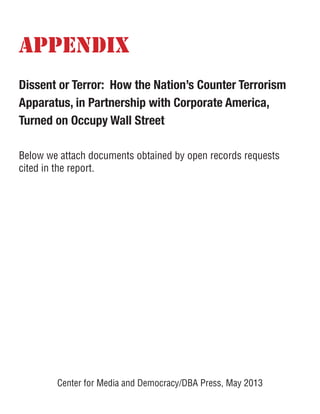 APPENDIX
Dissent or Terror: How the Nation’s Counter Terrorism
Apparatus, in Partnership with Corporate America,
Turned on Occupy Wall Street
Below we attach documents obtained by open records requests
cited in the report.
Center for Media and Democracy/DBA Press, May 2013
 