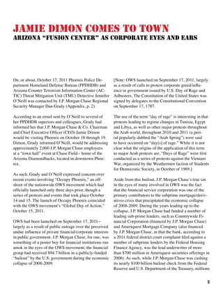 2
Jamie Dimon comes to town
Arizona “fusion center” as corporate eyes and ears
On, or about, October 17, 2011 Phoenix Police De-
partment Homeland Defense Bureau (PPDHDB) and
Arizona Counter Terrorism Information Center (AC-
TIC) Threat Mitigation Unit (TMU) Detective Jennifer
O’Neill was contacted by J.P. Morgan Chase Regional
Security Manager Dan Grady (Appendix, p. 2).	
According to an email sent by O’Neill to several of
her PPDHDB superiors and colleagues, Grady had
informed her that J.P. Morgan Chase & Co. Chairman
and Chief Executive Officer (CEO) Jamie Dimon
would be visiting Phoenix on October 18 through 19.
Dimon, Grady informed O’Neill, would be addressing
approximately 2,000 J.P. Morgan Chase employees
at a “town hall” event at Chase Field-- home of the
Arizona Diamondbacks, located in downtown Phoe-
nix. 	
	
As such, Grady and O’Neill expressed concern over
recent events involving “Occupy Phoenix,” an off-
shoot of the nationwide OWS movement which had
officially launched only three days prior, though a
series of protests and events that took place October
14 and 15. The launch of Occupy Phoenix coincided
with the OWS movement’s “Global Day of Action,”
October 15, 2011.	
OWS had been launched on September 17, 2011--
largely as a result of public outrage over the perceived
undue influence of private financial/corporate interests
in public government. J.P. Morgan Chase, for one, was
something of a poster boy for financial institutions run
amok in the eyes of the OWS movement; the financial
group had received $94.7 billion in a publicly-funded
“bailout” by the U.S. government during the economic
collapse of 2008-2009.
[Note: OWS launched on September 17, 2011, largely
as a result of calls to protest corporate greed/influ-
ence in government issued by U.S. Day of Rage and
Adbusters. The Constitution of the United States was
signed by delegates to the Constitutional Convention
on September 17, 1787.	
The use of the term “day of rage” is interesting in that
protests leading to regime changes in Tunisia, Egypt
and Libya, as well as other major protests throughout
the Arab world, throughout 2010 and 2011 (a peri-
od popularly dubbed the “Arab Spring”) were said
to have occurred on “day[s] of rage.” While it is not
clear what the origins of the application of this term
to major Arab protests are, “Days of Rage” were first
conducted as a series of protests against the Vietnam
War, organized by the Weathermen faction of Students
for Democratic Society, in October of 1969.]
Aside from this bailout, J.P. Morgan Chase’s true sin
in the eyes of many involved in OWS was the fact
that the financial service corporation was one of the
primary contributors to the subprime mortgage/deriv-
atives crisis that precipitated the economic collapse
of 2008-2009. During the years leading up to the
collapse, J.P. Morgan Chase had funded a number of
leading sub-prime lenders, such as Countrywide Fi-
nancial Corporation (financed by J.P. Morgan Chase)
and Ameriquest Mortgage Company (also financed
by J.P. Morgan Chase, in that the bank, according to
a 2011 federal district court complaint filed against a
number of subprime lenders by the Federal Housing
Finance Agency, was the lead underwriter of more
than $700 million in Ameriquest securities offerings in
2006). As such, while J.P. Morgan Chase was cashing
its nearly $100 billion bailout check from the Federal
Reserve and U.S. Department of the Treasury, millions
 