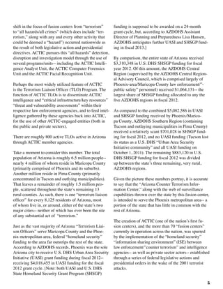 5
shift in the focus of fusion centers from “terrorism”
to “all hazards/all crimes” (which does include “ter-
rorism,” along with any and every other activity that
could be deemed a “hazard”) occurred nationwide as
the result of both legislative action and presidential
directives. ACTIC pursues this “all hazards” detection,
disruption and investigation model through the use of
several programs/units-- including the ACTIC Intelli-
gence Analyst Unit, the ACTIC Computer Forensics
Unit and the ACTIC Facial Recognition Unit.
Perhaps the most widely utilized feature of ACTIC
is the Terrorism Liaison Officer (TLO) Program. The
function of ACTIC TLOs is to disseminate ACTIC
intelligence and “critical infrastructure/key resources”
“threat and vulnerability assessments” within their
respective law enforcement agencies, and to feed intel-
ligence gathered by these agencies back into ACTIC,
for the use of other ACTIC-engaged entities (both in
the public and private sectors).
There are roughly 800 active TLOs active in Arizona
through ACTIC member agencies.	
Take a moment to consider this number. The total
population of Arizona is roughly 6.5 million people--
nearly 4 million of whom reside in Maricopa County
(primarily comprised of Phoenix and its suburbs).
Another million reside in Pima County (primarily
concentrated in Tucson and outlying municipalities).
That leaves a remainder of roughly 1.5 million peo-
ple, scattered throughout the state’s remaining 13
rural counties. As such, there is one “terrorism liaison
officer” for every 8,125 residents of Arizona, most
of whom live in, or around, either of the state’s two
major cities-- neither of which has ever been the site
of any substantial act of “terrorism.”
Just as the vast majority of Arizona “Terrorism Liai-
son Officers” serve Maricopa County and the Phoe-
nix metropolitan area, federal “homeland security”
funding to the area far outstrips the rest of the state.
According to AZDOHS records, Phoenix was the sole
Arizona city to receive U.S. DHS Urban Area Security
Initiative (UASI) grant funding during fiscal 2012--
receiving $4,018,455 in UASI funding for the fiscal
2012 grant cycle. [Note: both UASI and U.S. DHS
State Homeland Security Grant Program (SHSGP)
funding is supposed to be awarded on a 24-month
grant cycle, but, according to AZDOHS Assistant
Director of Planning and Preparedness Lisa Hansen,
AZDOHS anticipates further UASI and SHSGP fund-
ing in fiscal 2013.]
By comparison, the entire state of Arizona received
$3,310,348 in U.S. DHS SHSGP funding for fiscal
year 2012. Of this amount, the AZDOHS Central
Region (supervised by the AZDOHS Central Region-
al Advisory Council, which is comprised largely of
Phoenix-area/Maricopa County law enforcement/”-
public safety” personnel) received $1,064,131-- the
largest share of SHSGP funding allocated to any the
five AZDOHS regions in fiscal 2012. 	
As compared to the combined $5,082,586 in UASI
and SHSGP funding received by Phoenix/Marico-
pa County, AZDOHS Southern Region (containing
Tucson and outlaying municipalities in Pima County)
received a relatively scant $701,028 in SHSGP fund-
ing for fiscal 2012, and no UASI funding (Tucson lost
its status as a U.S. DHS “Urban Area Security
Initiative community” and all UASI funding on
October 1, 2011). The remaining $883,120 in U.S.
DHS SHSGP funding for fiscal 2012 was divided
up between the state’s three remaining, very rural,
AZDOHS regions.
Given the picture these numbers portray, it is accurate
to say that the “Arizona Counter Terrorism Infor-
mation Center,” along with the web of surveillance
capabilities thrown over the state by this fusion center,
is intended to serve the Phoenix metropolitan area-- a
portion of the state that has little in common with the
rest of Arizona.
The creation of ACTIC (one of the nation’s first fu-
sion centers), and the more than 70 “fusion centers”
currently in operation across the nation, was spurred
by the implementation of the “homeland security”
“information sharing environment” (ISE) between
law enforcement/”counter terrorism” and intelligence
agencies-- as well as private sector actors-- established
through a series of federal legislative actions and
presidential orders in the wake of the 2001 terrorist
attacks.
 